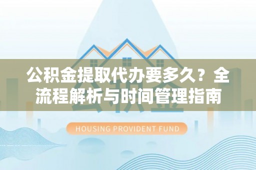 玉林公积金提取代办要多久？全流程解析与时间管理指南