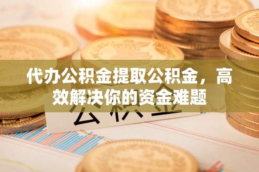 玉林代办公积金提取公积金，高效解决你的资金难题