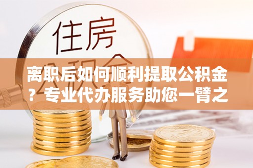 玉林离职后如何顺利提取公积金？专业代办服务助您一臂之力