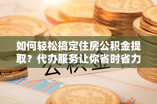 玉林如何轻松搞定住房公积金提取？代办服务让你省时省力