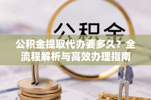 玉林公积金提取代办要多久？全流程解析与高效办理指南