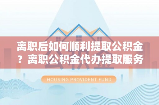 玉林离职后如何顺利提取公积金？离职公积金代办提取服务助力无忧办理