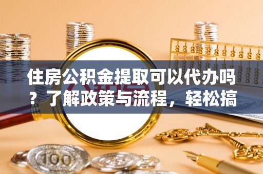 玉林住房公积金提取可以代办吗？了解政策与流程，轻松搞定公积金提取