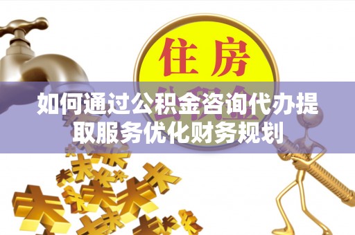 玉林如何通过公积金咨询代办提取服务优化财务规划
