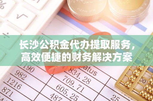 玉林长沙公积金代办提取服务，高效便捷的财务解决方案
