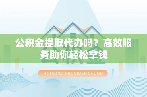 玉林公积金提取代办吗？高效服务助你轻松拿钱