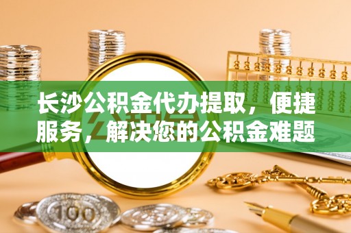 玉林长沙公积金代办提取，便捷服务，解决您的公积金难题