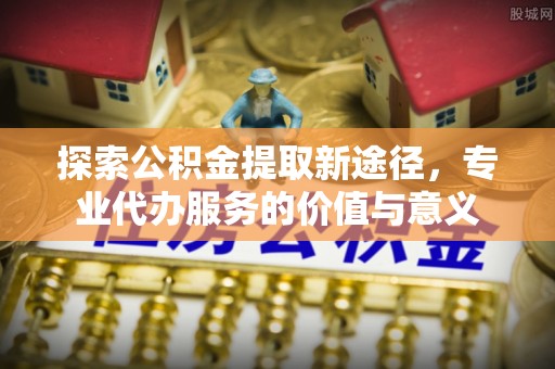 玉林探索公积金提取新途径，专业代办服务的价值与意义