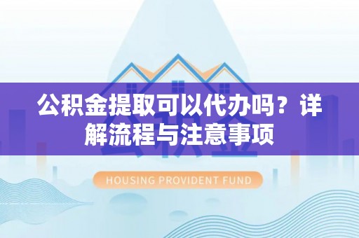 玉林公积金提取可以代办吗？详解流程与注意事项