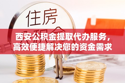 玉林西安公积金提取代办服务，高效便捷解决您的资金需求