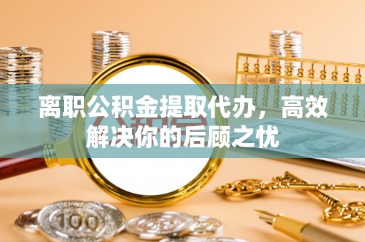 玉林离职公积金提取代办，高效解决你的后顾之忧