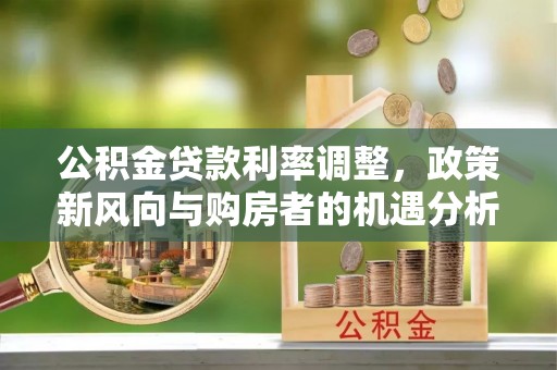 玉林公积金贷款利率调整，政策新风向与购房者的机遇分析