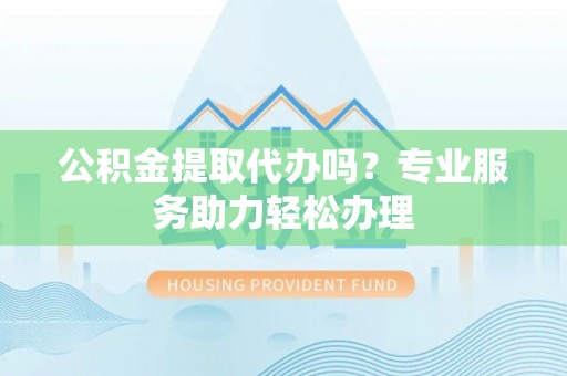 玉林公积金提取代办吗？专业服务助力轻松办理