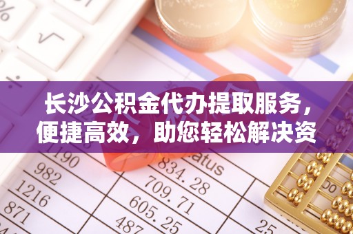 玉林长沙公积金代办提取服务，便捷高效，助您轻松解决资金需求