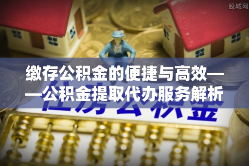 玉林缴存公积金的便捷与高效——公积金提取代办服务解析