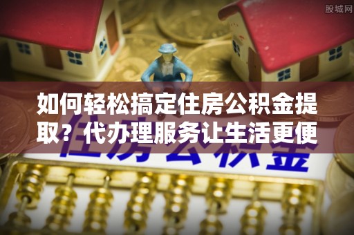 玉林如何轻松搞定住房公积金提取？代办理服务让生活更便捷！