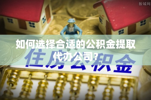 玉林如何选择合适的公积金提取代办公司？