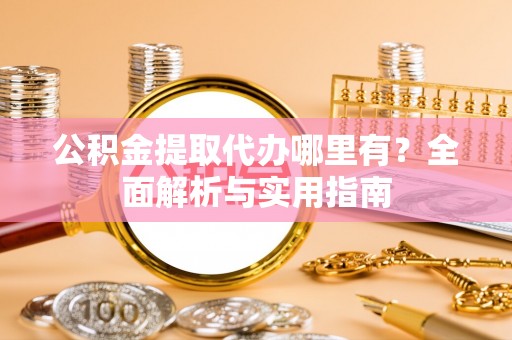 玉林公积金提取代办哪里有？全面解析与实用指南