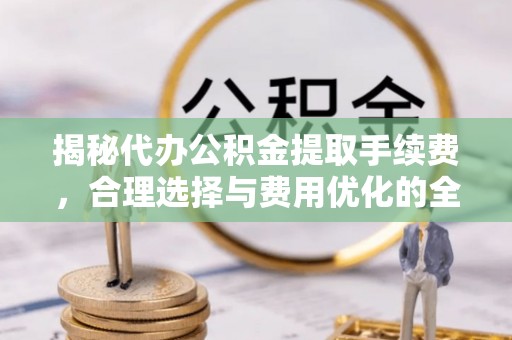 玉林揭秘代办公积金提取手续费，合理选择与费用优化的全面解析