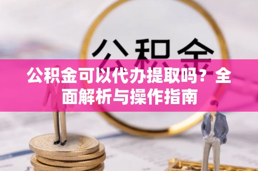 玉林公积金可以代办提取吗？全面解析与操作指南