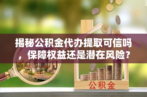 玉林揭秘公积金代办提取可信吗，保障权益还是潜在风险？