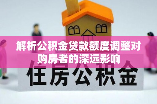 玉林解析公积金贷款额度调整对购房者的深远影响