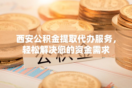 玉林西安公积金提取代办服务，轻松解决您的资金需求