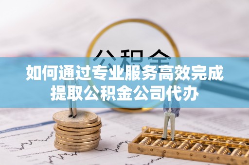 玉林如何通过专业服务高效完成提取公积金公司代办