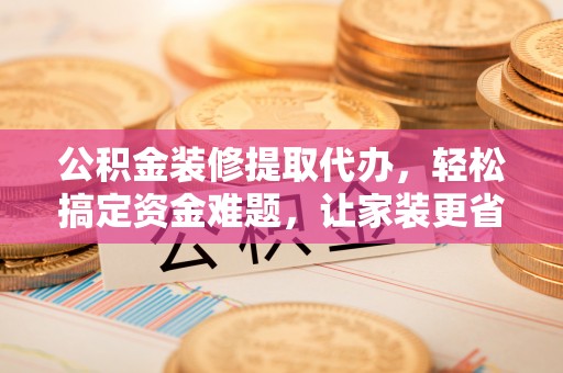 玉林公积金装修提取代办，轻松搞定资金难题，让家装更省心