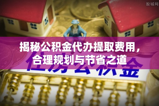 玉林揭秘公积金代办提取费用，合理规划与节省之道
