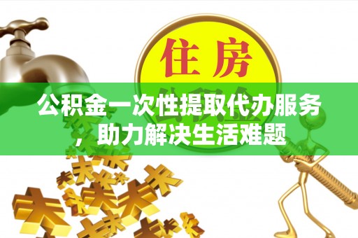 玉林公积金一次性提取代办服务，助力解决生活难题