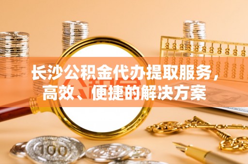 玉林长沙公积金代办提取服务，高效、便捷的解决方案