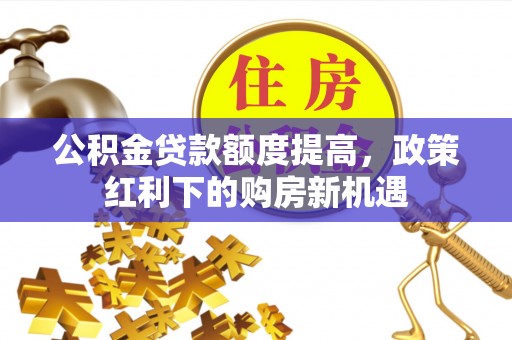 玉林公积金贷款额度提高，政策红利下的购房新机遇