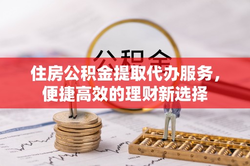 玉林住房公积金提取代办服务，便捷高效的理财新选择