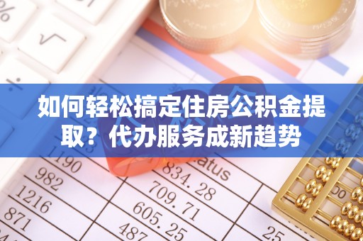 玉林如何轻松搞定住房公积金提取？代办服务成新趋势