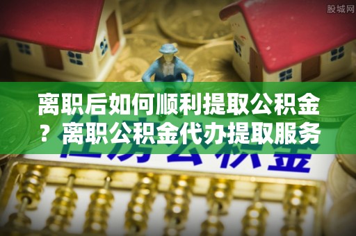 玉林离职后如何顺利提取公积金？离职公积金代办提取服务来帮忙