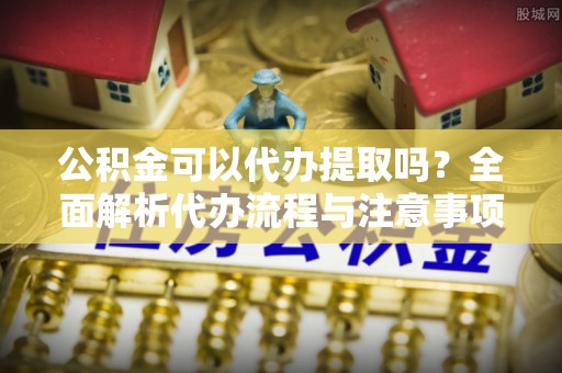 玉林公积金可以代办提取吗？全面解析代办流程与注意事项